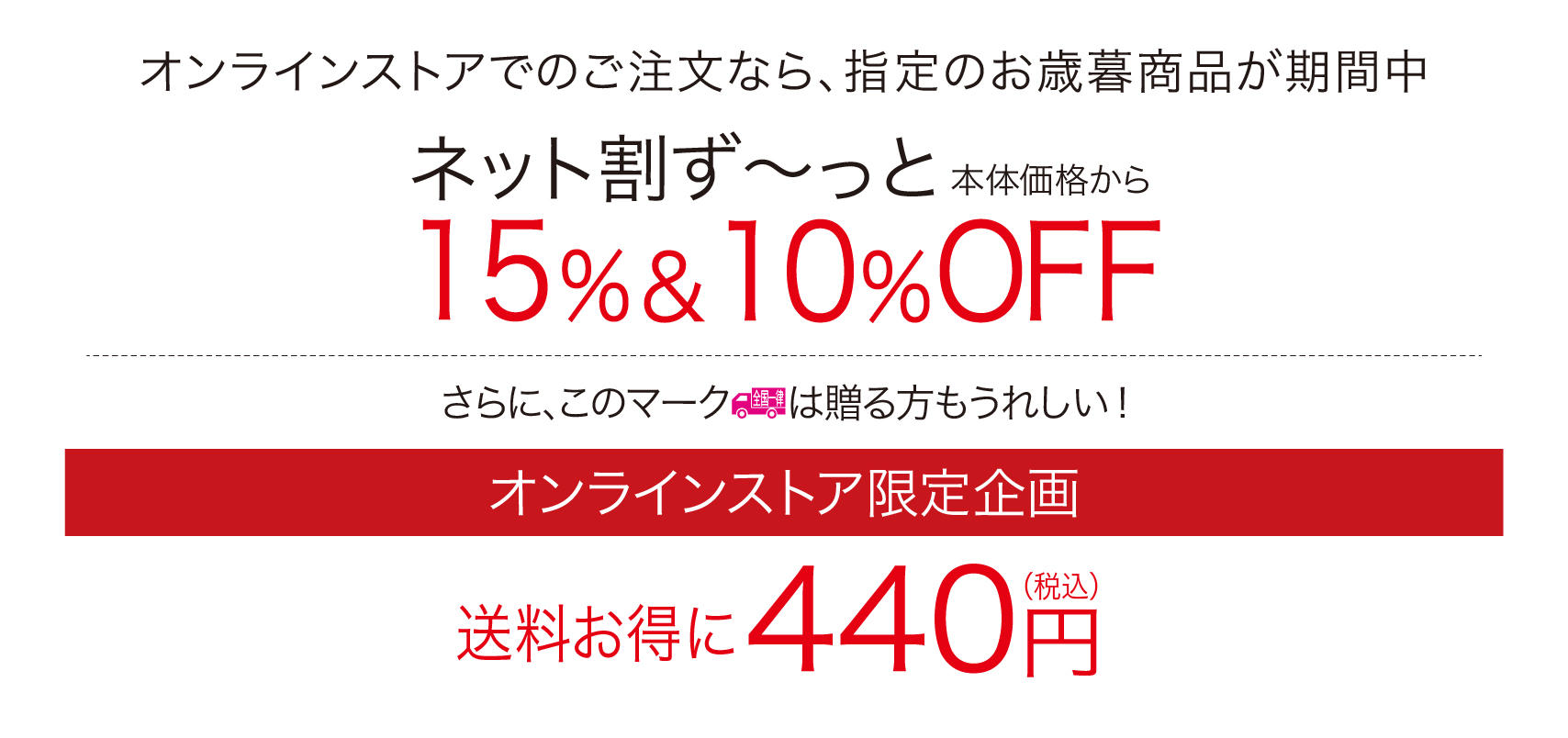 オンラインストアがさらに便利になりました。オンラインストアでのご注文なら、指定のお中元商品が期間中ネット割ず～っと本体価格から15％＆10％OFFさらに、この全国一律マークは贈る方もうれしい！
        オンラインストア限定初企画送料お得に440円税込